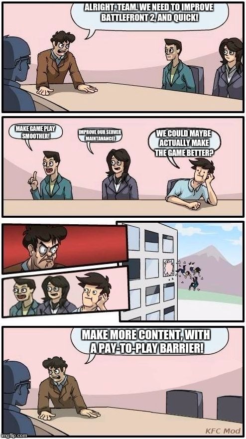 EA logic | ALRIGHT, TEAM. WE NEED TO IMPROVE BATTLEFRONT 2, AND QUICK! IMPROVE OUR SERVER MAINTANANCE! MAKE GAME PLAY SMOOTHER! WE COULD MAYBE ACTUALLY MAKE THE GAME BETTER? MAKE MORE CONTENT, WITH A PAY-TO-PLAY BARRIER! | image tagged in boardroom meeting suggestion,memes,funny,star wars battlefront,microtransactions | made w/ Imgflip meme maker