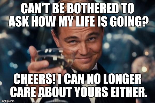 Leonardo Dicaprio Cheers Meme | CAN'T BE BOTHERED TO ASK HOW MY LIFE IS GOING? CHEERS! I CAN NO LONGER CARE ABOUT YOURS EITHER. | image tagged in memes,leonardo dicaprio cheers | made w/ Imgflip meme maker