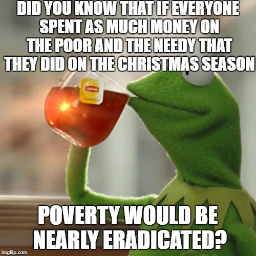 It's a true story | DID YOU KNOW THAT IF EVERYONE SPENT AS MUCH MONEY ON THE POOR AND THE NEEDY THAT THEY DID ON THE CHRISTMAS SEASON; POVERTY WOULD BE NEARLY ERADICATED? | image tagged in memes,but thats none of my business,kermit the frog | made w/ Imgflip meme maker