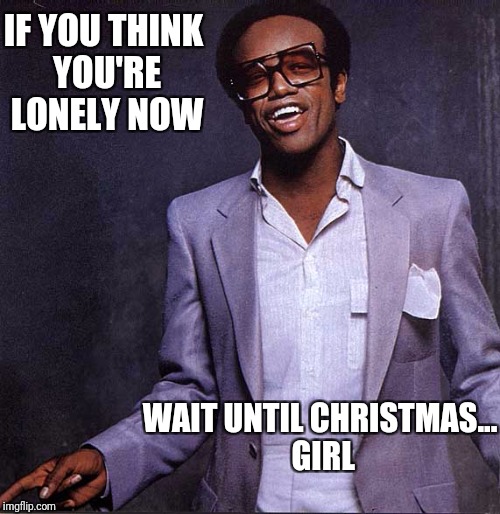 IF YOU THINK YOU'RE LONELY NOW; WAIT UNTIL CHRISTMAS... GIRL | image tagged in weggy b | made w/ Imgflip meme maker