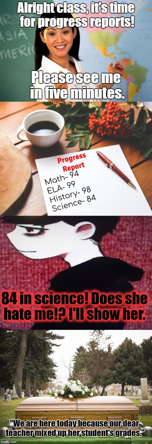 She definitely not be missed. Brutal Week, a PowerMetalhead, KenJ, and The_Hetalian_ninja event.  | Alright class, it's time for progress reports! Please see me in five minutes. 84 in science! Does she hate me!? I'll show her. "We are here today because our dear teacher mixed up her student's grades." | image tagged in memes,unhelpful high school teacher,osomatsu-san,school,brutal week | made w/ Imgflip meme maker