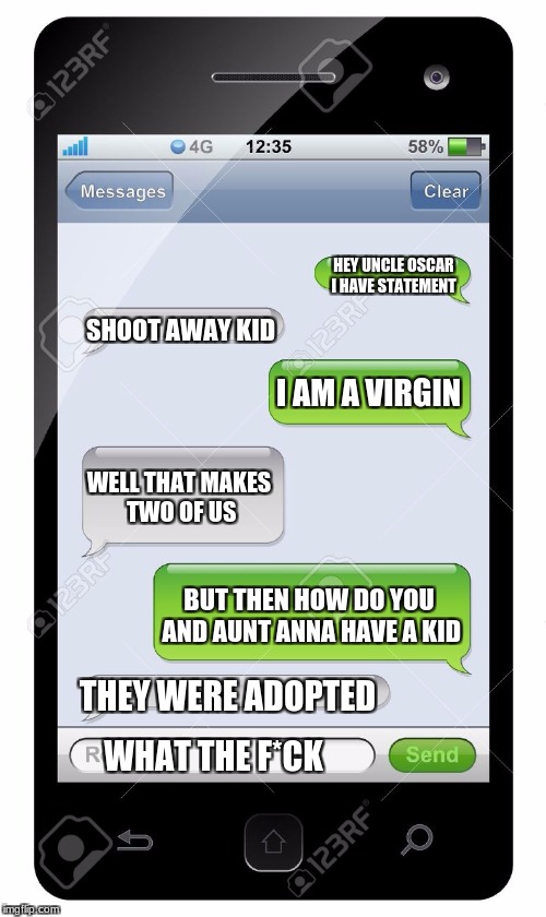 Blank text conversation | HEY UNCLE OSCAR I HAVE STATEMENT; SHOOT AWAY KID; I AM A VIRGIN; WELL THAT MAKES TWO OF US; BUT THEN HOW DO YOU AND AUNT ANNA HAVE A KID; THEY WERE ADOPTED; WHAT THE F*CK | image tagged in blank text conversation | made w/ Imgflip meme maker