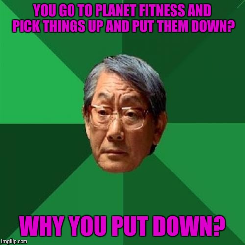 High Expectations Asian Father | YOU GO TO PLANET FITNESS AND PICK THINGS UP AND PUT THEM DOWN? WHY YOU PUT DOWN? | image tagged in memes,high expectations asian father | made w/ Imgflip meme maker