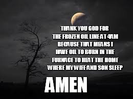 Find The Good! | THANK YOU GOD FOR THE FROZEN OIL LINE AT 4AM BECAUSE THAT MEANS I HAVE OIL TO BURN IN THE FURNACE TO HEAT THE HOME WHERE MY WIFE AND SON SLEEP; AMEN | image tagged in thankful,the bright side,optimist,thank god | made w/ Imgflip meme maker