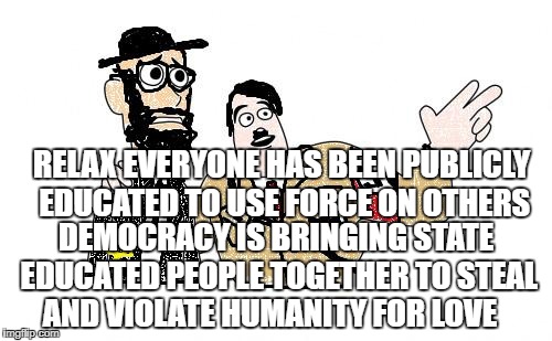 Nazis Everywhere | RELAX EVERYONE HAS BEEN PUBLICLY  EDUCATED TO USE FORCE ON OTHERS; DEMOCRACY IS BRINGING STATE EDUCATED PEOPLE TOGETHER TO STEAL AND VIOLATE HUMANITY FOR LOVE | image tagged in nazis everywhere | made w/ Imgflip meme maker