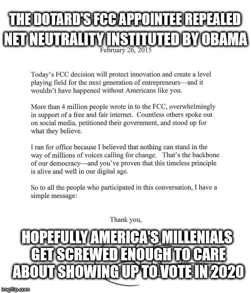 Net neutrality fumbled | THE DOTARD'S FCC APPOINTEE REPEALED; NET NEUTRALITY INSTITUTED BY OBAMA; HOPEFULLY AMERICA'S MILLENIALS GET SCREWED ENOUGH TO CARE ABOUT SHOWING UP TO VOTE IN 2020 | image tagged in obama's net neutrality,dotard,net neutrality,election 2020 | made w/ Imgflip meme maker