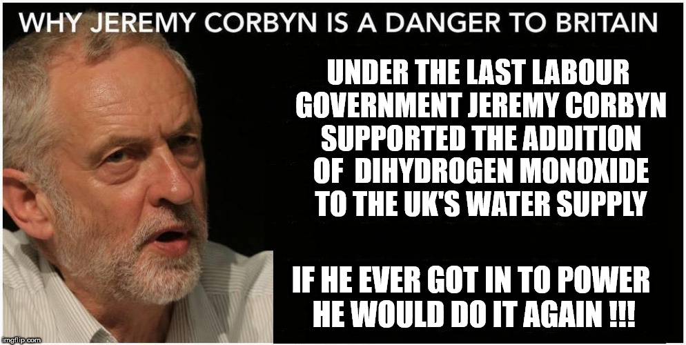 Jeremy Corbyn - Dihydrogen monoxide scandal | UNDER THE LAST LABOUR GOVERNMENT JEREMY CORBYN SUPPORTED THE ADDITION OF  DIHYDROGEN MONOXIDE TO THE UK'S WATER SUPPLY; IF HE EVER GOT IN TO POWER HE WOULD DO IT AGAIN !!! | image tagged in jeremy corbyn,momentum,anti royal,communists socialists,party of hate,can't trust labour | made w/ Imgflip meme maker