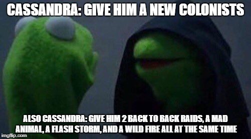 kermit me to me | CASSANDRA: GIVE HIM A NEW COLONISTS; ALSO CASSANDRA: GIVE HIM 2 BACK TO BACK RAIDS, A MAD ANIMAL, A FLASH STORM, AND A WILD FIRE ALL AT THE SAME TIME | image tagged in kermit me to me | made w/ Imgflip meme maker