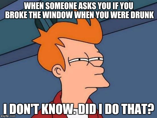 Futurama Fry | WHEN SOMEONE ASKS YOU IF YOU BROKE THE WINDOW WHEN YOU WERE DRUNK; I DON'T KNOW. DID I DO THAT? | image tagged in memes,futurama fry | made w/ Imgflip meme maker