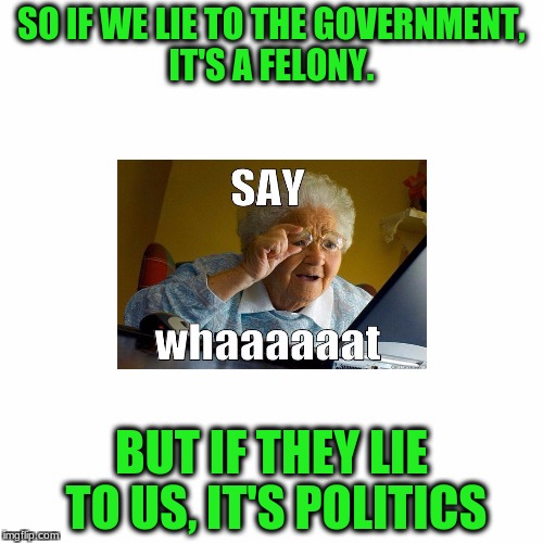 Say What? | SO IF WE LIE TO THE GOVERNMENT, IT'S A FELONY. BUT IF THEY LIE TO US, IT'S POLITICS | image tagged in politics lol | made w/ Imgflip meme maker