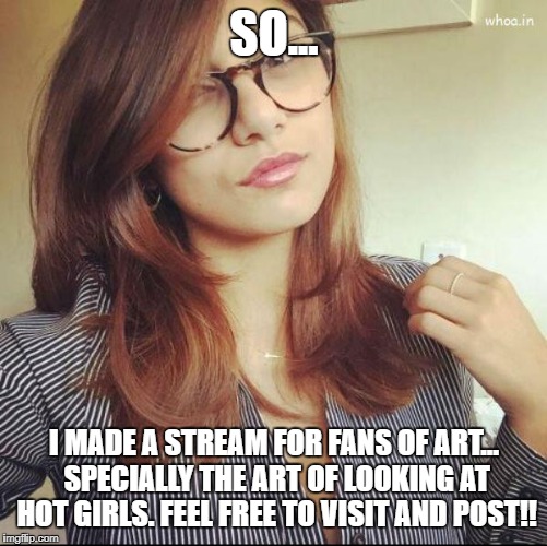 ( https://imgflip.com/m/Girls )So be the first to post your best hot girl pictures! Hot Showbiz and Non-Showbiz Girls! Enjoy! | SO... I MADE A STREAM FOR FANS OF ART... SPECIALLY THE ART OF LOOKING AT HOT GIRLS. FEEL FREE TO VISIT AND POST!! | image tagged in memes,girls,hot girl,models,naughty,jaw dropping | made w/ Imgflip meme maker