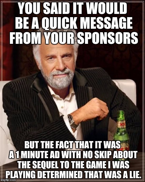 The Most Interesting Man In The World Meme | YOU SAID IT WOULD BE A QUICK MESSAGE FROM YOUR SPONSORS; BUT THE FACT THAT IT WAS A 1 MINUTE AD WITH NO SKIP ABOUT THE SEQUEL TO THE GAME I WAS PLAYING DETERMINED THAT WAS A LIE. | image tagged in memes,the most interesting man in the world | made w/ Imgflip meme maker