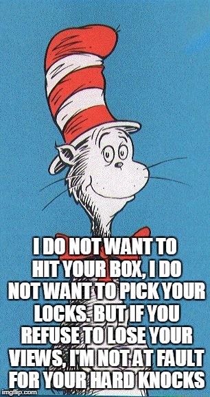 cat in the hat | I DO NOT WANT TO HIT YOUR BOX, I DO NOT WANT TO PICK YOUR LOCKS. BUT IF YOU REFUSE TO LOSE YOUR VIEWS, I'M NOT AT FAULT FOR YOUR HARD KNOCKS | image tagged in cat in the hat | made w/ Imgflip meme maker