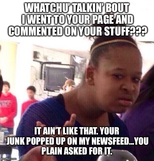 Black Girl Wat | WHATCHU’ TALKIN’ BOUT I WENT TO YOUR PAGE AND COMMENTED ON YOUR STUFF??? IT AIN’T LIKE THAT.
YOUR JUNK POPPED UP ON MY NEWSFEED...YOU PLAIN ASKED FOR IT. | image tagged in memes,black girl wat | made w/ Imgflip meme maker