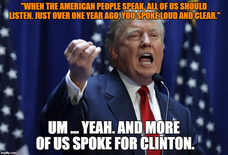 Trump | "WHEN THE AMERICAN PEOPLE SPEAK, ALL OF US SHOULD LISTEN. JUST OVER ONE YEAR AGO, YOU SPOKE LOUD AND CLEAR."; UM ... YEAH. AND MORE OF US SPOKE FOR CLINTON. | image tagged in trump | made w/ Imgflip meme maker