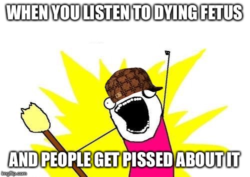 X All The Y Meme | WHEN YOU LISTEN TO DYING FETUS; AND PEOPLE GET PISSED ABOUT IT | image tagged in memes,x all the y,scumbag | made w/ Imgflip meme maker