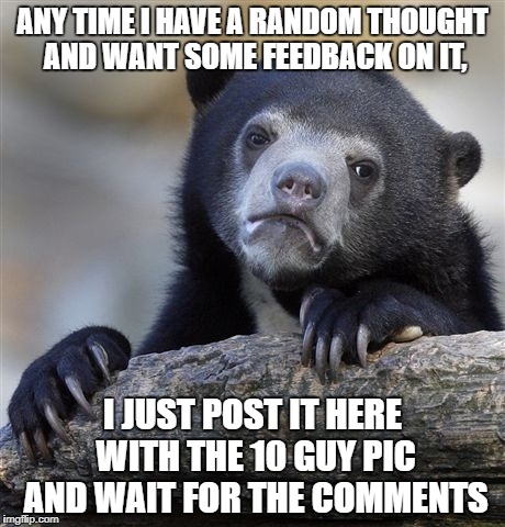 I know it's probably not the best way to share it, but it's nice to get some feedback. | ANY TIME I HAVE A RANDOM THOUGHT AND WANT SOME FEEDBACK ON IT, I JUST POST IT HERE WITH THE 10 GUY PIC AND WAIT FOR THE COMMENTS | image tagged in memes,confession bear | made w/ Imgflip meme maker