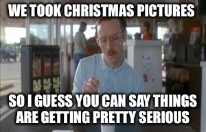 So I Guess You Can Say Things Are Getting Pretty Serious | WE TOOK CHRISTMAS PICTURES; SO I GUESS YOU CAN SAY THINGS ARE GETTING PRETTY SERIOUS | image tagged in memes,so i guess you can say things are getting pretty serious | made w/ Imgflip meme maker