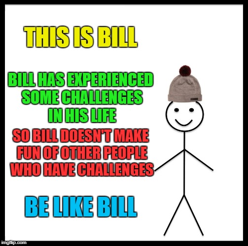 Be Like Bill Meme | THIS IS BILL BILL HAS EXPERIENCED SOME CHALLENGES IN HIS LIFE SO BILL DOESN'T MAKE FUN OF OTHER PEOPLE WHO HAVE CHALLENGES BE LIKE BILL | image tagged in memes,be like bill | made w/ Imgflip meme maker