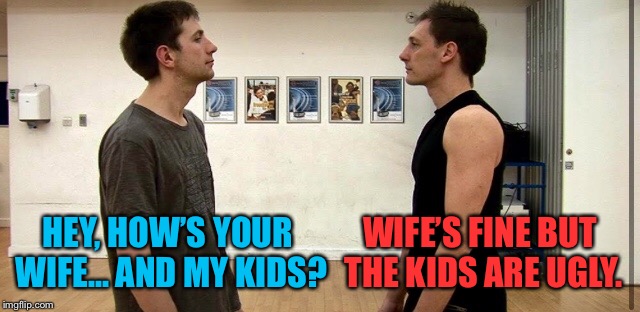really they’re buddies  | WIFE’S FINE BUT THE KIDS ARE UGLY. HEY, HOW’S YOUR WIFE... AND MY KIDS? | image tagged in guys,talking,wife,fine,kids,ugly | made w/ Imgflip meme maker