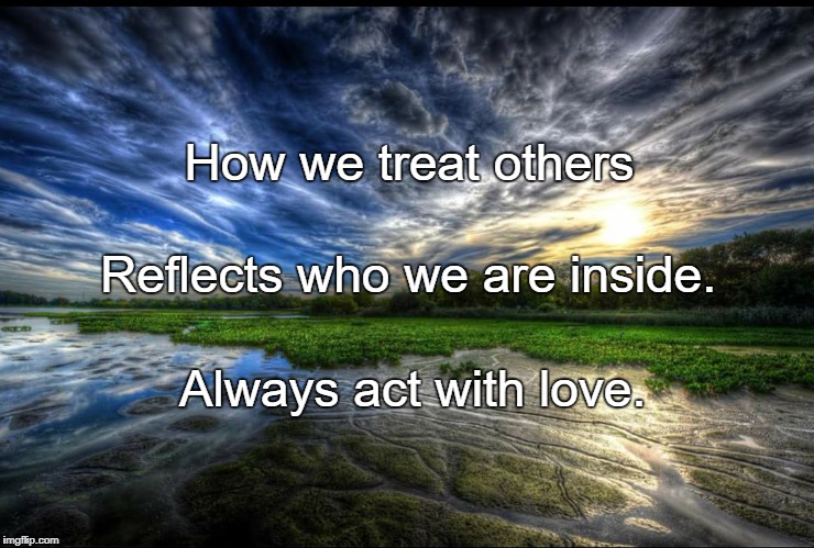 Reflection | How we treat others; Reflects who we are inside. Always act with love. | image tagged in reflection | made w/ Imgflip meme maker