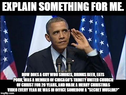 Obama and the Birther Movement | EXPLAIN SOMETHING FOR ME. HOW DOES A GUY WHO SMOKES, DRINKS BEER, EATS PORK, WAS A MEMBER OF CHICAGO'S TRINITY UNITED CHURCH OF CHRIST FOR 20 YEARS, AND MADE A MERRY CHRISTMAS VIDEO EVERY YEAR HE WAS IN OFFICE SOMEHOW A "SECRET MUSLIM?" | image tagged in barack obama,obama,conspiracy theories,bullshit | made w/ Imgflip meme maker