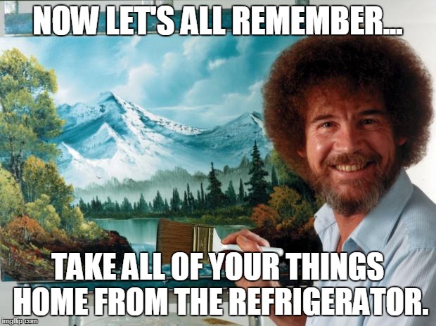 bob ross | NOW LET'S ALL REMEMBER... TAKE ALL OF YOUR THINGS HOME FROM THE REFRIGERATOR. | image tagged in bob ross | made w/ Imgflip meme maker