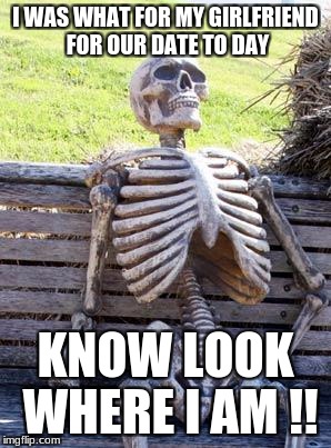 Waiting Skeleton Meme | I WAS WHAT FOR MY GIRLFRIEND FOR OUR DATE TO DAY; KNOW LOOK WHERE I AM !! | image tagged in memes,waiting skeleton | made w/ Imgflip meme maker