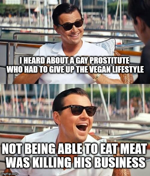 Leonardo Dicaprio Wolf Of Wall Street Meme | I HEARD ABOUT A GAY PROSTITUTE WHO HAD TO GIVE UP THE VEGAN LIFESTYLE; NOT BEING ABLE TO EAT MEAT WAS KILLING HIS BUSINESS | image tagged in memes,leonardo dicaprio wolf of wall street | made w/ Imgflip meme maker
