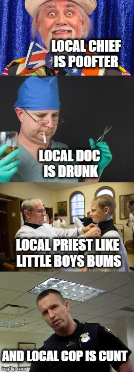 Life is terrible and K.B.Wilson lyrics with pictures :D | LOCAL CHIEF IS POOFTER; LOCAL DOC IS DRUNK; LOCAL PRIEST LIKE LITTLE BOYS BUMS; AND LOCAL COP IS CUNT | image tagged in life,local,doc,priest,cop,memes | made w/ Imgflip meme maker