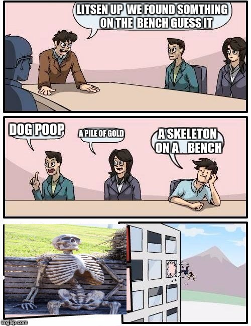 Boardroom Meeting Suggestion | LITSEN UP  WE FOUND SOMTHING    ON THE  BENCH GUESS IT; DOG POOP; A PILE OF GOLD; A SKELETON ON A    BENCH | image tagged in memes,boardroom meeting suggestion | made w/ Imgflip meme maker