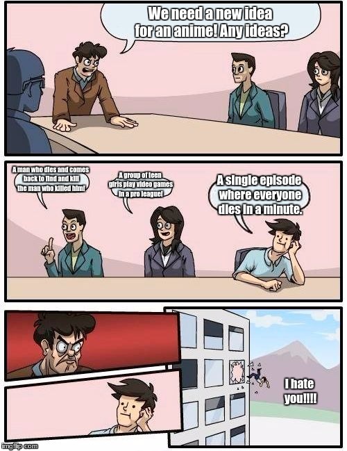 Boardroom Meeting Suggestion | We need a new idea for an anime! Any ideas? A man who dies and comes back to find and kill the man who killed him! A group of teen girls play video games in a pro league! A single episode where everyone dies in a minute. I hate you!!!! | image tagged in memes,boardroom meeting suggestion | made w/ Imgflip meme maker