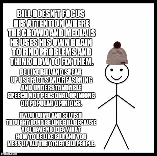 Be Like Bill | BILL DOESN'T FOCUS HIS ATTENTION WHERE THE CROWD AND MEDIA IS; HE USES HIS OWN BRAIN TO FIND PROBLEMS AND THINK HOW TO FIX THEM. BE LIKE BILL AND SPEAK UP USE FACT'S AND REASONING AND UNDERSTANDABLE SPEECH NOT PERSONAL OPINIONS OR POPULAR OPINIONS. IF YOU DUMB AND SELFISH THOUGHT DONT BE LIKE BILL BECAUSE YOU HAVE NO IDEA WHAT HOW TO BE LIKE BILL AND YOU MESS UP ALL THE OTHER BILL PEOPLE. | image tagged in memes,be like bill | made w/ Imgflip meme maker