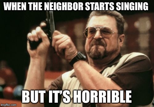 Am I The Only One Around Here | WHEN THE NEIGHBOR STARTS SINGING; BUT IT’S HORRIBLE | image tagged in memes,am i the only one around here | made w/ Imgflip meme maker