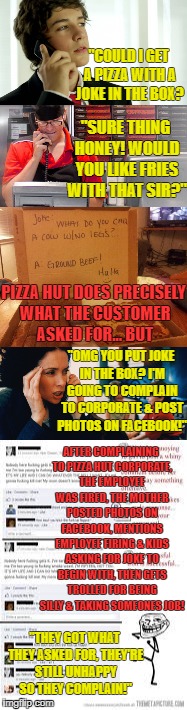 White Privilege! | "COULD I GET A PIZZA WITH A JOKE IN THE BOX? "SURE THING HONEY! WOULD YOU LIKE FRIES WITH THAT SIR?"; PIZZA HUT DOES PRECISELY WHAT THE CUSTOMER ASKED FOR... BUT; "OMG YOU PUT JOKE IN THE BOX? I'M GOING TO COMPLAIN TO CORPORATE & POST PHOTOS ON FACEBOOK!"; AFTER COMPLAINING TO PIZZA HUT CORPORATE, THE EMPLOYEE WAS FIRED, THE MOTHER POSTED PHOTOS ON FACEBOOK, MENTIONS EMPLOYEE FIRING & KIDS ASKING FOR JOKE TO BEGIN WITH, THEN GETS TROLLED FOR BEING SILLY & TAKING SOMEONES JOB! "THEY GOT WHAT THEY ASKED FOR, THEY'RE STILL UNHAPPY SO THEY COMPLAIN!" | image tagged in white privilege,customer service,pizza hut,they took our jobs,stupid people | made w/ Imgflip meme maker