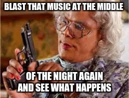 BLAST THAT MUSIC AT THE MIDDLE; OF THE NIGHT AGAIN AND SEE WHAT HAPPENS | image tagged in madea with a gun | made w/ Imgflip meme maker