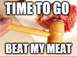 TIME TO GO; BEAT MY MEAT | image tagged in champion919 | made w/ Imgflip meme maker
