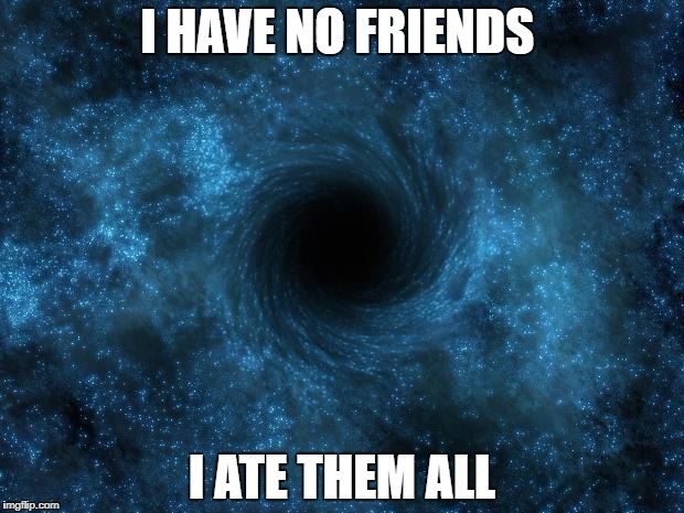 I HAVE NO FRIENDS; I ATE THEM ALL | image tagged in black hole | made w/ Imgflip meme maker