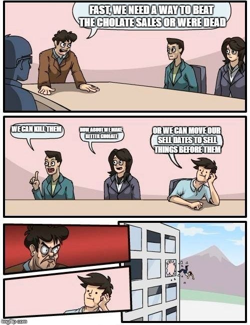 Boardroom Meeting Suggestion Meme | FAST, WE NEED A WAY TO BEAT THE CHOLATE SALES OR WERE DEAD; WE CAN KILL THEM; HOW ABOUT WE MAKE BETTER CHOLATE; OR WE CAN MOVE OUR SELL DATES TO SELL THINGS BEFORE THEM | image tagged in memes,boardroom meeting suggestion | made w/ Imgflip meme maker