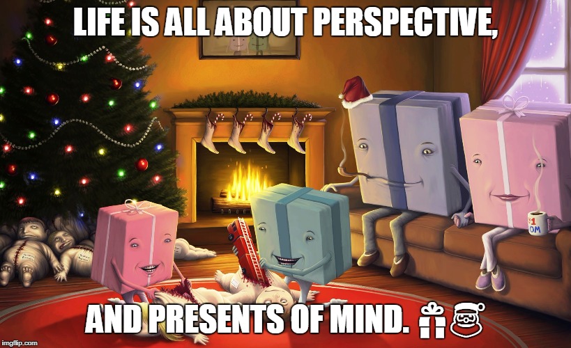 LIFE IS ALL ABOUT PERSPECTIVE, AND PRESENTS OF MIND. 🎁🎅 | image tagged in christmas,christmas presents,presents | made w/ Imgflip meme maker