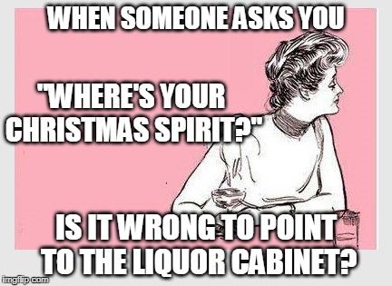Nope! |  WHEN SOMEONE ASKS YOU; "WHERE'S YOUR CHRISTMAS SPIRIT?"; IS IT WRONG TO POINT TO THE LIQUOR CABINET? | image tagged in merry christmas,christmas,christmas memes | made w/ Imgflip meme maker
