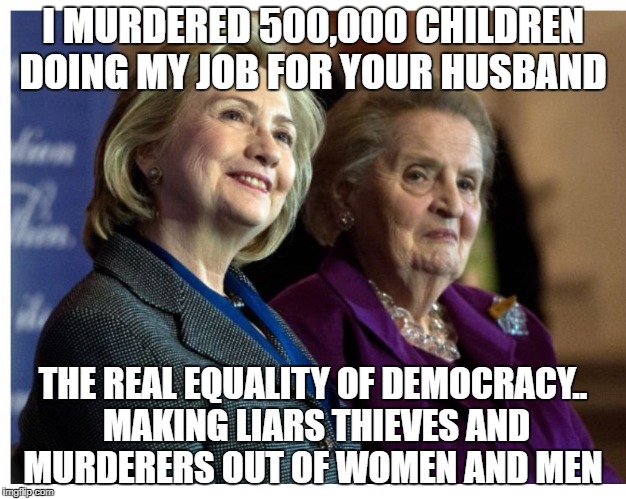 Hillary & Madeline | I MURDERED 500,000 CHILDREN DOING MY JOB FOR YOUR HUSBAND; THE REAL EQUALITY OF DEMOCRACY.. MAKING LIARS THIEVES AND MURDERERS OUT OF WOMEN AND MEN | image tagged in hillary  madeline | made w/ Imgflip meme maker