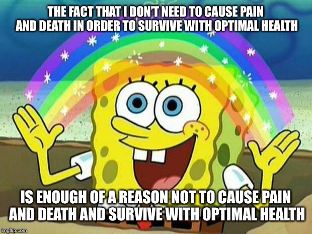 spongebob rainbow | THE FACT THAT I DON’T NEED TO CAUSE PAIN AND DEATH IN ORDER TO SURVIVE WITH OPTIMAL HEALTH; IS ENOUGH OF A REASON NOT TO CAUSE PAIN AND DEATH AND SURVIVE WITH OPTIMAL HEALTH | image tagged in spongebob rainbow | made w/ Imgflip meme maker