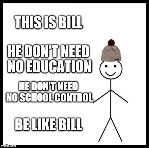 Be Like Bill | THIS IS BILL; HE DON'T NEED NO EDUCATION; HE DON'T NEED NO SCHOOL CONTROL; BE LIKE BILL | image tagged in memes,be like bill | made w/ Imgflip meme maker