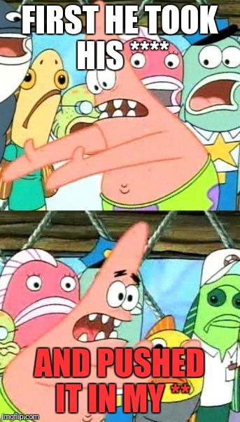 Put It Somewhere Else Patrick Meme | FIRST HE TOOK HIS **** AND PUSHED IT IN MY ** | image tagged in memes,put it somewhere else patrick | made w/ Imgflip meme maker