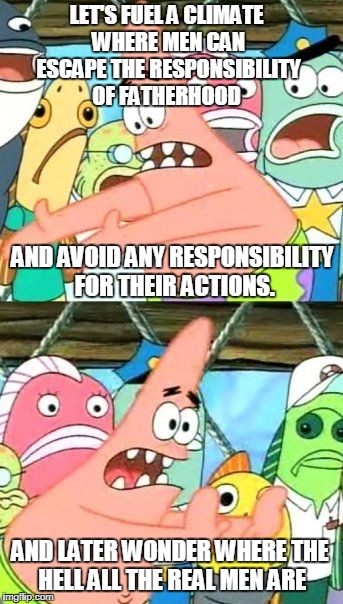 The Biggest Losers Of The Sexual Revolution: Women | LET'S FUEL A CLIMATE WHERE MEN CAN ESCAPE THE RESPONSIBILITY OF FATHERHOOD; AND AVOID ANY RESPONSIBILITY FOR THEIR ACTIONS. AND LATER WONDER WHERE THE HELL ALL THE REAL MEN ARE | image tagged in memes,put it somewhere else patrick | made w/ Imgflip meme maker