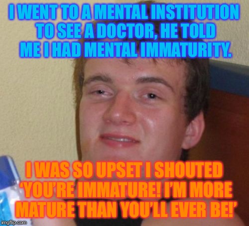 Tenn “Immature” Guy | I WENT TO A MENTAL INSTITUTION TO SEE A DOCTOR, HE TOLD ME I HAD MENTAL IMMATURITY. I WAS SO UPSET I SHOUTED ‘YOU’RE IMMATURE! I’M MORE MATURE THAN YOU’LL EVER BE!’ | image tagged in memes,10 guy | made w/ Imgflip meme maker