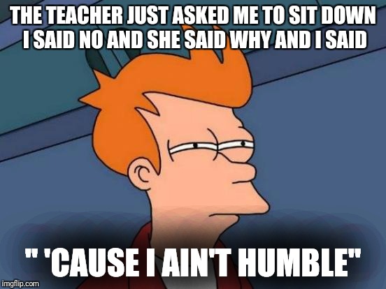 Futurama Fry | THE TEACHER JUST ASKED ME TO SIT DOWN I SAID NO AND SHE SAID WHY AND I SAID; '' 'CAUSE I AIN'T HUMBLE'' | image tagged in memes,futurama fry | made w/ Imgflip meme maker