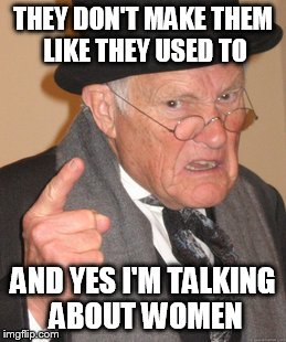 Back In My Day Meme | THEY DON'T MAKE THEM LIKE THEY USED TO AND YES I'M TALKING ABOUT WOMEN | image tagged in memes,back in my day | made w/ Imgflip meme maker
