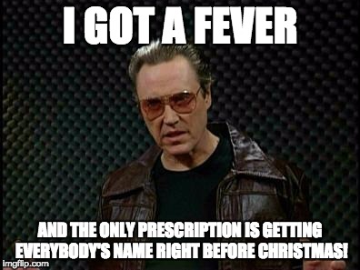 Needs More Cowbell | I GOT A FEVER; AND THE ONLY PRESCRIPTION IS GETTING EVERYBODY'S NAME RIGHT BEFORE CHRISTMAS! | image tagged in needs more cowbell | made w/ Imgflip meme maker
